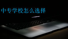 中专学校怎么选择(选择中专学校应该注意什么)